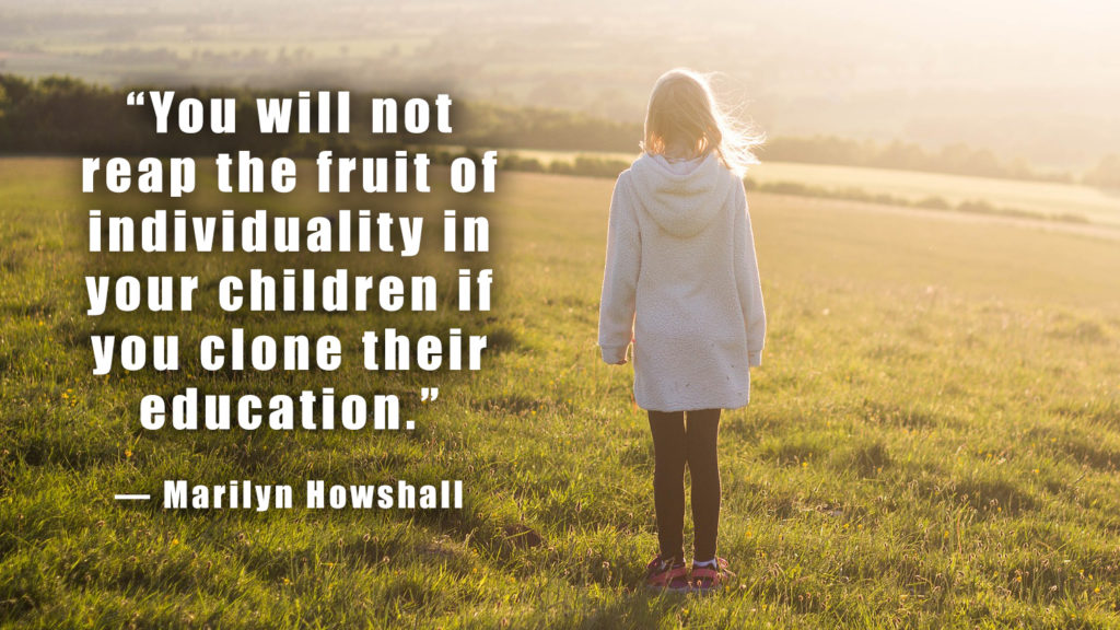 “You will not reap the fruit of individuality in your children if you clone their education.” ― Marilyn Howshall